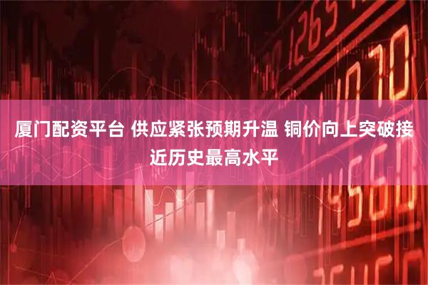 厦门配资平台 供应紧张预期升温 铜价向上突破接近历史最高水平