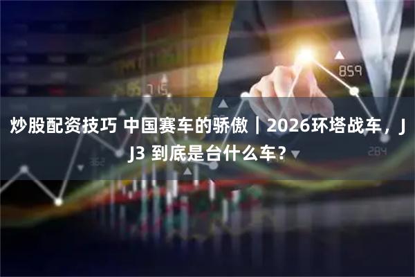 炒股配资技巧 中国赛车的骄傲｜2026环塔战车，JJ3 到底是台什么车？