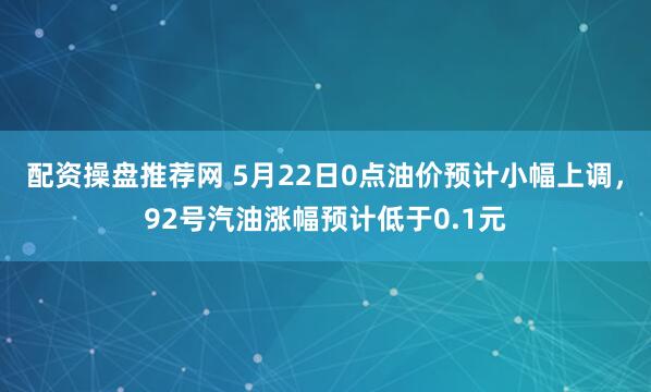 配资操盘推荐网 5月22日0点油价预计小幅上调,92号汽油涨幅预计低于0.1元