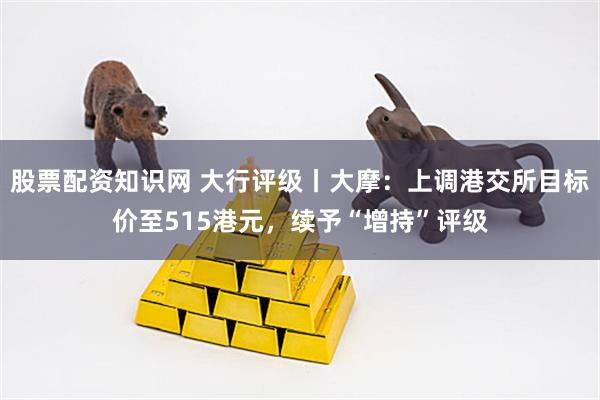 股票配资知识网 大行评级丨大摩：上调港交所目标价至515港元，续予“增持”评级