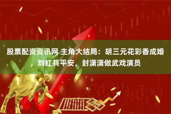 股票配资资讯网 主角大结局：胡三元花彩香成婚，刘红兵平安，封潇潇做武戏演员