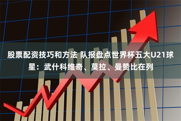 股票配资技巧和方法 队报盘点世界杯五大U21球星：武什科维奇、莫拉、曼赞比在列