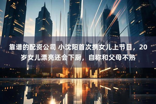 靠谱的配资公司 小沈阳首次携女儿上节目，20岁女儿漂亮还会下厨，自称和父母不熟