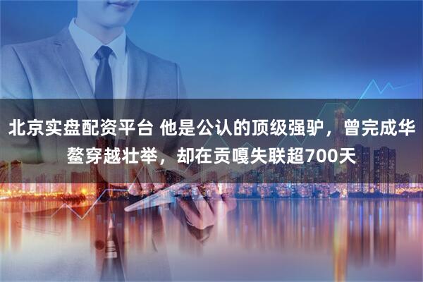 北京实盘配资平台 他是公认的顶级强驴，曾完成华鳌穿越壮举，却在贡嘎失联超700天
