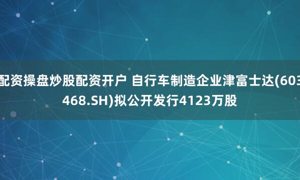配资操盘炒股配资开户 自行车制造企业津富士达(603468.SH)拟公开发行4123万股