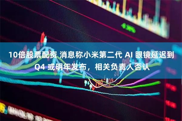 10倍股票配资 消息称小米第二代 AI 眼镜延迟到 Q4 或明年发布，相关负责人否认